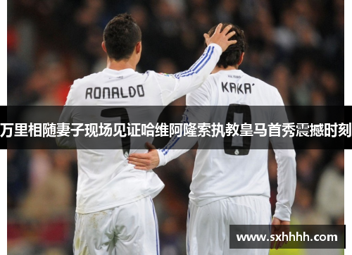 万里相随妻子现场见证哈维阿隆索执教皇马首秀震撼时刻